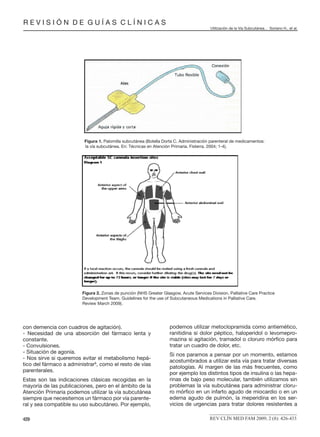 R E V I S I Ó N D E G U Í A S C L Í N I C A S
Utilización de la Vía Subcutánea... Soriano H., et al.
REV CLÍN MED FAM 2009; 2 (8): 426-433429
con demencia con cuadros de agitación).
- Necesidad de una absorción del fármaco lenta y
constante.
- Convulsiones.
- Situación de agonía.
- Nos sirve si queremos evitar el metabolismo hepá-
tico del fármaco a administrar8
, como el resto de vías
parenterales.
Estas son las indicaciones clásicas recogidas en la
mayoría de las publicaciones, pero en el ámbito de la
Atención Primaria podemos utilizar la vía subcutánea
siempre que necesitemos un fármaco por vía parente-
ral y sea compatible su uso subcutáneo. Por ejemplo,
podemos utilizar metoclopramida como antiemético,
ranitidina si dolor péptico, haloperidol o levomepro-
mazina si agitación, tramadol o cloruro mórﬁco para
tratar un cuadro de dolor, etc.
Si nos paramos a pensar por un momento, estamos
acostumbrados a utilizar esta vía para tratar diversas
patologías. Al margen de las más frecuentes, como
por ejemplo los distintos tipos de insulina o las hepa-
rinas de bajo peso molecular, también utilizamos sin
problemas la vía subcutánea para administrar cloru-
ro mórﬁco en un infarto agudo de miocardio o en un
edema agudo de pulmón, la meperidina en los ser-
vicios de urgencias para tratar dolores resistentes a
Figura 1. Palomilla subcutánea (Botella Dorta C. Administración parenteral de medicamentos:
la vía subcutánea. En: Técnicas en Atención Primaria. Fisterra. 2004; 1-4).
Figura 2. Zonas de punción (NHS Greater Glasgow, Acute Services Division, Palliative Care Practice
Development Team. Guidelines for the use of Subcutaneous Medications in Palliative Care.
Review March 2009).
 