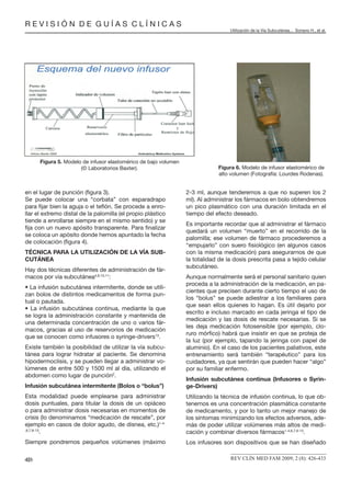 R E V I S I Ó N D E G U Í A S C L Í N I C A S
Utilización de la Vía Subcutánea... Soriano H., et al.
REV CLÍN MED FAM 2009; 2 (8): 426-433431
en el lugar de punción (ﬁgura 3).
Se puede colocar una “corbata” con esparadrapo
para ﬁjar bien la aguja o el teﬂón. Se procede a enro-
llar el extremo distal de la palomilla (el propio plástico
tiende a enrollarse siempre en el mismo sentido) y se
ﬁja con un nuevo apósito transparente. Para ﬁnalizar
se coloca un apósito donde hemos apuntado la fecha
de colocación (ﬁgura 4).
TÉCNICA PARA LA UTILIZACIÓN DE LA VÍA SUB-
CUTÁNEA
Hay dos técnicas diferentes de administración de fár-
macos por vía subcutánea4,8,10,11
:
• La infusión subcutánea intermitente, donde se utili-
zan bolos de distintos medicamentos de forma pun-
tual o pautada.
• La infusión subcutánea continua, mediante la que
se logra la administración constante y mantenida de
una determinada concentración de uno o varios fár-
macos, gracias al uso de reservorios de medicación
que se conocen como infusores o syringe-drivers13
.
Existe también la posibilidad de utilizar la vía subcu-
tánea para lograr hidratar al paciente. Se denomina
hipodermoclisis, y se pueden llegar a administrar vo-
lúmenes de entre 500 y 1500 ml al día, utilizando el
abdomen como lugar de punción2
.
Infusión subcutánea intermitente (Bolos o “bolus”)
Esta modalidad puede emplearse para administrar
dosis puntuales, para titular la dosis de un opiáceo
o para administrar dosis necesarias en momentos de
crisis (lo denominamos “medicación de rescate”, por
ejemplo en casos de dolor agudo, de disnea, etc.)1-4-
,6,7,9-13
.
Siempre pondremos pequeños volúmenes (máximo
2-3 ml, aunque tenderemos a que no superen los 2
ml). Al administrar los fármacos en bolo obtendremos
un pico plasmático con una duración limitada en el
tiempo del efecto deseado.
Es importante recordar que al administrar el fármaco
quedará un volumen “muerto” en el recorrido de la
palomilla; ese volumen de fármaco procederemos a
“empujarlo” con suero ﬁsiológico (en algunos casos
con la misma medicación) para asegurarnos de que
la totalidad de la dosis prescrita pasa a tejido celular
subcutáneo.
Aunque normalmente será el personal sanitario quien
proceda a la administración de la medicación, en pa-
cientes que precisen durante cierto tiempo el uso de
los “bolus” se puede adiestrar a los familiares para
que sean ellos quienes lo hagan. Es útil dejarlo por
escrito e incluso marcado en cada jeringa el tipo de
medicación y las dosis de rescate necesarias. Si se
les deja medicación fotosensible (por ejemplo, clo-
ruro mórﬁco) habrá que insistir en que se proteja de
la luz (por ejemplo, tapando la jeringa con papel de
aluminio). En el caso de los pacientes paliativos, este
entrenamiento será también “terapéutico” para los
cuidadores, ya que sentirán que pueden hacer “algo”
por su familiar enfermo.
Infusión subcutánea continua (Infusores o Syrin-
ge-Drivers)
Utilizando la técnica de infusión continua, lo que ob-
tenemos es una concentración plasmática constante
de medicamento, y por lo tanto un mejor manejo de
los síntomas minimizando los efectos adversos, ade-
más de poder utilizar volúmenes más altos de medi-
cación y combinar diversos fármacos1-4,6,7,9-13
.
Los infusores son dispositivos que se han diseñado
Figura 5. Modelo de infusor elastomérico de bajo volumen
(© Laboratorios Baxter). Figura 6. Modelo de infusor elastomérico de
alto volumen (Fotografía: Lourdes Rodenas).
 
