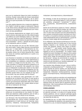 para que la medicación llegue de modo constante y
continuo. Existen varios tipos de infusor subcutáneo
dependiendo del volumen aceptado y de la veloci-
dad con la que se procede a la infusión de los fárma-
cos3,8,9
.
Los más usados disponen de un reservorio elastomé-
rico (“balón”) donde se carga la medicación8
(ﬁguras
5 y 6). Otros menos utilizados son los mecánicos (con
mecanismo de jeringa) y los electrónicos (con meca-
nismo de tipo peristáltico)3
.
Los infusores elastoméricos se cargan con la medi-
cación precisa calculada para los días determinados
y se rellena con suero ﬁsiológico hasta un 100-110%
del volumen total que marca el fabricante. Posterior-
mente se conectan al sistema de palomilla que ya he-
mos comentado3,11
(anexo 1: ejemplo de cómo prepa-
rar la medicación para un infusor).
Los más frecuentes son los de Alto Volumen (pue-
den durar hasta 7 días) y Bajo Volumen (normalmente
para usar 1-2 días) (tabla 1). Normalmente los infu-
sores son de un solo uso, aunque hay algunos que
se pueden utilizar con el mismo paciente dos y hasta
tres veces sin cambios signiﬁcativos en cuanto a su
funcionamiento.
Los infusores no necesitan un manejo complicado, ya
que los usados en el domicilio no son electrónicos y
son compatibles con catéteres y palomillas estánda-
res. Tienen un margen de error de entre +10 y -15%
y sólo necesitan un chequeo periódico (observar si el
reservorio se va haciendo más pequeño nos indica
que la medicación sí pasa) para valorar si hay algún
problema. Sí debemos recordar protegerlos con pa-
pel de aluminio si la medicación es fotosensible. No
permiten ajustar dosis una vez cargado (si hay cam-
bio de dosis, hay que cambiar todo el infusor)8
.
El ﬂujo de medicación está garantizado con inde-
pendencia de la posición del infusor, lo que ayuda a
mantener la autonomía al paciente. Hay que tener en
cuenta que situaciones especiales tales como ﬁebre,
mala perfusión periférica, etc. pueden alterar la dura-
ción de la medicación del infusor.
FÁRMACOS EMPLEADOS
El arsenal de fármacos a nuestro alcance para poder
utilizar por vía subcutánea es muy amplio. Es impor-
tante que sepamos cuáles podemos usar en bolo y
qué mezclas podemos utilizar en los infusores.
Los fármacos más frecuentemente utilizados por la
vía subcutánea son: cloruro mórﬁco, tramadol, buti-
lescopolamina (n-metil bromuro de hioscina), esco-
polamina, metadona, metoclopramida, haloperidol,
midazolam, levomepromacina y dexametasona3
.
Sin embargo, la lista de los fármacos que podemos
usar es mucho más amplia (tabla 2), como por ejem-
plo ranitidina, omeprazol14
, furosemida15,16
, ketoro-
laco, bicarbonato, dexclorfeniramina, ondansetrón
etc.3,8,9,11
.
Dentro de los fármacos usados en “bolus”, debemos
tener en cuenta que algunos pueden ser más irritan-
tes que otros e incluso llegar a precipitar si se mez-
clan. El caso más conocido es el de la dexametasona,
que, aunque únicamente puede mezclarse con cloru-
ro mórﬁco, en la práctica siempre precisará una palo-
milla independiente para su administración, ya que es
irritante y existe riesgo alto de precipitación10,11
.
En lo referente a las mezclas de fármacos en los infu-
sores, debemos tener en cuenta que no hay muchos
estudios respecto a las mezclas que sí se pueden
utilizar. No obstante, parece claro según la literatu-
ra revisada3,8,9,11,17
que existen varias mezclas segu-
ras y que no aumentan el riesgo de complicaciones
respecto al uso en monoterapia17
. En nuestro medio
utilizaremos suero ﬁsiológico (en algunos otros países
utilizan agua para inyección, ya que parece que pre-
senta menor riesgo de precipitación) para la mezcla
de fármacos3
. Aunque se recomienda no superar la
mezcla de tres fármacos3,11
, se ha utilizado hasta la
mezcla de seis fármacos sin cambios aparentes17
en
cuanto a efectividad y complicaciones.
Las mezclas más utilizadas incluyen: cloruro mórﬁco,
midazolam y butilescopolamina3,8,9,17
. También son se-
guras mezclas de cloruro mórﬁco con dos fármacos
más de los siguientes en diferentes combinaciones:
haloperidol, midazolam, butilescopolamina, escopo-
lamina, levomepromacina, metoclopramida y octreó-
tido3
.
Lo que todavía queda por estudiar es la estabilidad de
las distintas mezclas al paso de los días. No obstan-
te, un recurso donde se puede profundizar sobre los
distintos tipos de mezcla sería la siguiente dirección
electrónica: http://www.pallcare.info/mod.php?mod=
sdrivers&sdop=searchform.
CONCLUSIONES
La vía subcutánea debe ser un recurso más utilizado
en atención primaria, y no sólo en el manejo de pa-
cientes paliativos, sino en cualquier patología aguda
o crónica que se pueda beneﬁciar de las característi-
cas descritas de esta vía.
Su facilidad de uso, su bajo índice de complicacio-
nes, la posibilidad de adiestrar a los pacientes y/o fa-
miliares en su uso, el arsenal terapéutico disponible y
432REV CLÍN MED FAM 2009; 2 (8): 426-433
R E V I S I Ó N D E G U Í A S C L Í N I C A S
Utilización de la Vía Subcutánea... Soriano H., et al.
 