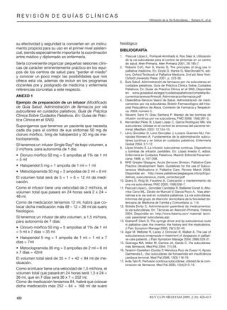 su efectividad y seguridad la convierten en un instru-
mento propicio para su uso en el primer nivel asisten-
cial, siendo especialmente importante la coordinación
entre médico y diplomado en enfermería.
Sería conveniente organizar pequeñas sesiones clíni-
cas de carácter eminentemente práctico en los equi-
pos de los centros de salud para “perder el miedo”
y conocer un poco mejor las posibilidades que nos
ofrece esta vía, además de incluir en los programas
docentes pre y postgrado de medicina y enfermería
referencias concretas a este respecto.
ANEXO 1
Ejemplo de preparación de un infusor (Modiﬁcado
de Guía Salud. Administración de fármacos por vía
subcutánea en cuidados paliativos. Guía de Práctica
Clínica Sobre Cuidados Paliativos. En: Guías de Prác-
tica Clínica en el SNS).
Supongamos que tenemos un paciente que necesita
cada día para el control de sus síntomas 50 mg de
cloruro mórﬁco, 5mg de haloperidol y 30 mg de me-
toclopramida.
SI tenemos un infusor Single Day®
de bajo volumen, a
2 ml/hora, para autonomía de 1 día:
• Cloruro mórﬁco 50 mg = 5 ampollas al 1% de 1 ml
= 5 ml
• Haloperidol 5 mg = 1 ampolla de 1 ml = 1 ml
• Metoclopramida 30 mg = 3 ampollas de 2 ml = 6 ml
El volumen total será de 5 + 1 + 6 = 12 ml de medi-
cación.
Como el infusor tiene una velocidad de 2 ml/hora, el
volumen total que pasará en 24 horas será 2 x 24 =
48 ml.
Como de medicación teníamos 12 ml, habrá que co-
locar dicha medicación más 48 – 12 = 36 ml de suero
ﬁsiológico.
SI tenemos un infusor de alto volumen, a 1,5 ml/hora,
para autonomía de 7 días:
• Cloruro mórﬁco 50 mg = 5 ampollas al 1% de 1 ml
= 5 ml x 7 días = 35 ml
• Haloperidol 5 mg = 1 ampolla de 1 ml = 1 ml x 7
días = 7ml
• Metoclopramida 30 mg = 3 ampollas de 2 ml = 6 ml
x 7 días = 42ml
El volumen total será de 35 + 7 + 42 = 84 ml de me-
dicación.
Como el infusor tiene una velocidad de 1,5 ml/hora, el
volumen total que pasará en 24 horas será 1,5 x 24 =
36 ml, que en 7 días será 36 x 7 = 252 ml.
Como de medicación teníamos 84, habrá que colocar
dicha medicación más 252 – 84 = 168 ml de suero
ﬁsiológico
BIBLIOGRAFÍA
1. Pascual López L, Portaceli Armiñada A, Ros Sáez A. Utilización
de la vía subcutánea para el control de síntomas en un centro
de salud. Aten Primaria. Aten Primaria 2001; 28:185-7.
2. Roberts CJC, Keir S, Hanks G. The principles of drug use in
palliative medicine. En: Doyle D, Hanks G, MacDonald N, edi-
tors. Oxford Textbook of Palliative Medicine. 2nd ed. New York:
Oxford University Press; 2001. p. 223-36.
3. Guía Salud. Administración de fármacos por vía subcutánea en
cuidados paliativos. Guía de Práctica Clínica Sobre Cuidados
Paliativos. En: Guías de Práctica Clínica en el SNS. Disponible
en: www.guiasalud.es/egpc/cuidadospaliativos/completa/do-
cumentos/anexos/Anexo6_Administracionfarmacos.pdf
4. Osakidetza-Servicio Vasco de Salud. Administración de medi-
camentos por vía subcutánea. Boletín Farmacológico del Hos-
pital Psiquiátrico de Álava, Comisión de Farmacia y Terapéuti-
ca. 2004; número 5.
5. Navarro Sanz R, Grau Santana P. Manejo de las bombas de
infusión continua por via subcutánea. FMC 2008; 15(6):381-3.
6. Hernández Pérez B, López López C, García Rodríguez MA. Vía
subcutánea. Utilidad en el control de síntomas del paciente ter-
minal. Medifam 2002: 12:104-10.
7. Leno González D, Leno González J, Lozano Guerrero MJ, Fer-
nández Romero A. Fundamentos de la administración subcu-
tánea continua y en bolus en cuidados paliativos. Enfermería
Global 2004; 5:1-12.
8. López Imedio E. La infusión subcutánea continua. Dispositivos
y bombas de infusión portátiles. En: López Imedio E, editor.
Enfermería en Cuidados Paliativos. Madrid: Editorial Panameri-
cana; 1998. p. 197-208.
9. NHS Greater Glasgow, Acute Services Division, Palliative Care
Practice Development Team. Guidelines for the use of Subcu-
taneous Medications in Palliative Care. Review March 2009.
Disponible en: http://www.palliativecareglasgow.info/pdf/gui-
delines_subcutaneous_meds_corrected.pdf
10. Quera D, Roig M, Faustino A. Colocación y mantenimiento de
una vía subcutánea. FMC 2003; 10(8):556-7.
11. Pascual López L, González Candelas R, Ballester Donet A, Alta-
rriba Cano ML, Zárate de Manuel V, García Royo A. Vías alter-
nativas a la vía oral en cuidados paliativos. La vía subcutánea.
Informes del grupo de Atención domiciliaria de la Sociedad Va-
lenciana de Medicina de Familia y Comunitaria. p. 1-6.
12. Botella Dorta C. Administración parenteral de medicamentos:
la vía subcutánea. En: Técnicas en Atención Primaria. Fisterra
2004. Disponible en: http://www.ﬁsterra.com/ material/ tecni-
cas/ parenteral/ subcutanea.asp
13. GrahamF, Clark D. The syringe driver and tje subcutanous route
in palliative care: the inventor, the history and the implications.
J Pain Symptom Manage 2005; 29(1):32-40.
14. Agar M, Webster R, Lacey J, Donovan B, Walker A. The use of
subcutaneous omeprazole in treatment of dyspepsia in palliati-
ve care patients. J Pain Symptom Manage 2004; 28(6):529-31.
15. Goenaga MA, Millet M, Carrera JA, Garde C. Vía subcutánea:
más fármacos. Med Pal 2004; 7(1):28.
16. Tarabini-Castellani Ciordia P, Mendoza Ruiz de Zuazo H, Apraiz
Garmendia L. Uso subcutáneo de furosemida em insuﬁciência
cardíaca terminal. Med Pal 2006; 13(3):118-19.
17. Ávila Tato R. Perfusión continua subcutánea: utilidad de la com-
binación de fármacos. Med Pal 2005; 12(4):215-19.
R E V I S I Ó N D E G U Í A S C L Í N I C A S
Utilización de la Vía Subcutánea... Soriano H., et al.
REV CLÍN MED FAM 2009; 2 (8): 426-433433
 