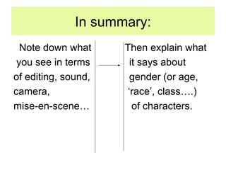 In summary: Note down what  Then explain what you see in terms  it says about of editing, sound,  gender (or age, camera,  ‘race’, class….) mise-en-scene…  of characters. 