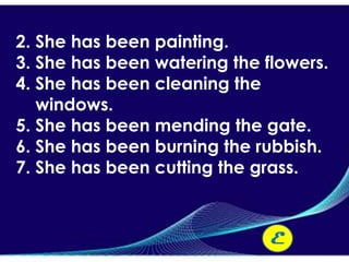 2. She has been painting.
3. She has been watering the flowers.
4. She has been cleaning the
   windows.
5. She has been mending the gate.
6. She has been burning the rubbish.
7. She has been cutting the grass.



                              E
 