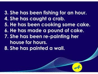 3. She has been fishing for an hour.
4. She has caught a crab.
5. He has been cooking some cake.
6. He has made a pound of cake.
7. She has been re-painting her
   house for hours.
8. She has painted a wall.


                             A
 