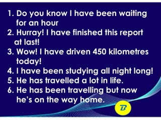 1. Do you know I have been waiting
   for an hour
2. Hurray! I have finished this report
  at last!
3. Wow! I have driven 450 kilometres
   today!
4. I have been studying all night long!
5. He has travelled a lot in life.
6. He has been travelling but now
   he’s on the way home.
                                 B
 