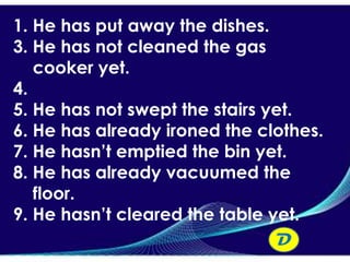 1. He has put away the dishes.
3. He has not cleaned the gas
   cooker yet.
4.
5. He has not swept the stairs yet.
6. He has already ironed the clothes.
7. He hasn’t emptied the bin yet.
8. He has already vacuumed the
   floor.
9. He hasn’t cleared the table yet.
                                D
 