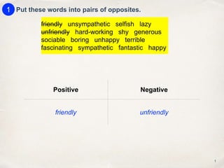 Positive Negative
friendly unfriendly
Put these words into pairs of opposites.
1
1
friendly unsympathetic selfish lazy
unfriendly hard-working shy generous
sociable boring unhappy terrible
fascinating sympathetic fantastic happy
 