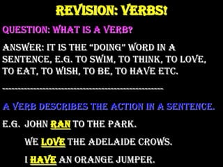 Revision: Verbs! Question: What is a verb? Answer: It is the “doing” word in a sentence, e.g. to swim, to think, to love, to eat, to wish, to be, to have etc. ---------------------------------------------------- A verb describes the action in a sentence. E.g.	John ran to the park. 	We love the Adelaide Crows. 	I have an orange jumper. 