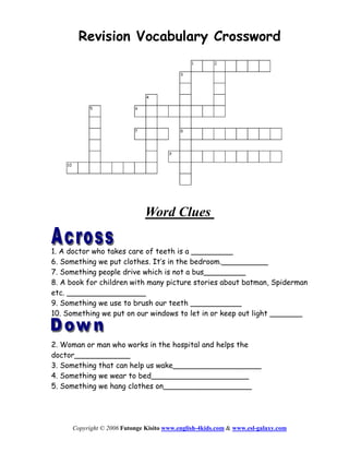 Revision Vocabulary Crossword




                              Word Clues

1. A doctor who takes care of teeth is a _________
6. Something we put clothes. It’s in the bedroom.__________
7. Something people drive which is not a bus_________
8. A book for children with many picture stories about batman, Spiderman
etc. _________________
9. Something we use to brush our teeth ___________
10. Something we put on our windows to let in or keep out light _______



2. Woman or man who works in the hospital and helps the
doctor____________
3. Something that can help us wake___________________
4. Something we wear to bed_____________________
5. Something we hang clothes on___________________




     Copyright © 2006 Futonge Kisito www.english-4kids.com & www.esl-galaxy.com
 