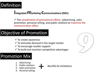 Definition
      Integrated marketing communications (IMC):
       The coordination of promotional efforts (advertising, sales
      promotion, personal selling, and public relation) to maximise the
      communication effect.

Objective of Promotion
        To create awareness
        To stimulate demand in the target market
        To encourage reseller support
        To build and maintain competitive advantages

Promotion Mix

                               +
       1.   Advertising
       2.   Public relations        Benefits & Limitations
       3.   Sales promotion
       4.   Personal selling
 