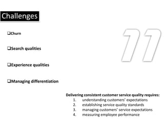 Challenges
 Churn


 Search qualities


 Experience qualities


 Managing differentiation

                             Delivering consistent customer service quality requires:
                                 1. understanding customers’ expectations
                                 2. establishing service quality standards
                                 3. managing customers’ service expectations
                                 4. measuring employee performance
 