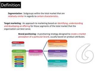 Definition
    Segmentation: Subgroups within the total market that are
    relatively similar in regards to certain characteristics.

 Target marketing: An approach to marketing based on identifying, understanding
 and developing an offering for those segments of the total market that the
 organisation can best serve.

               Brand positioning: A positioning strategy designed to create a market
               perception of a particular brand, usually based on product attributes.
 