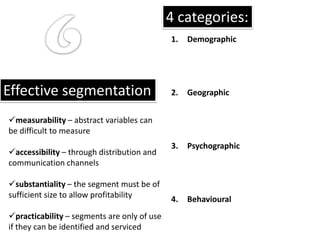 4 categories:
                                             1.   Demographic




Effective segmentation                       2.   Geographic


measurability – abstract variables can
be difficult to measure
                                             3.   Psychographic
accessibility – through distribution and
communication channels

substantiality – the segment must be of
sufficient size to allow profitability       4.   Behavioural
practicability – segments are only of use
if they can be identified and serviced
 