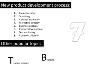 New product development process:
       1.   Idea generation
       2.   Screening
       3.   Concept evaluation
       4.   Marketing strategy
       5.   Business analysis
       6.   Product development
       7.   Test marketing
       8.   Commercialisation


Other popular topics:


   T   ypes of product
                             B    randing
 