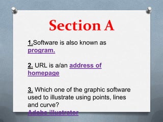 Section A
1.Software is also known as
program.

2. URL is a/an address of
homepage

3. Which one of the graphic software
used to illustrate using points, lines
and curve?
Adobe illustrator
 