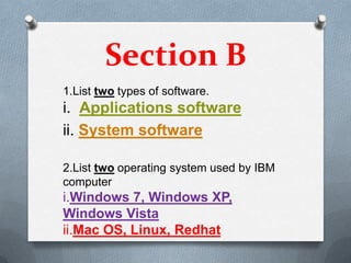 Section B
1.List two types of software.
i. Applications software
ii. System software

2.List two operating system used by IBM
computer
i.Windows 7, Windows XP,
Windows Vista
ii.Mac OS, Linux, Redhat
 