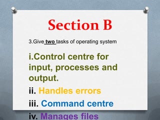 Section B
3.Give two tasks of operating system


i.Control centre for
input, processes and
output.
ii. Handles errors
iii. Command centre
iv. Manages files
 