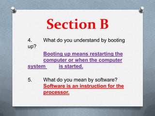 Section B
4.    What do you understand by booting
up?
      Booting up means restarting the
      computer or when the computer
system      is started.

5.    What do you mean by software?
      Software is an instruction for the
      processor.
 