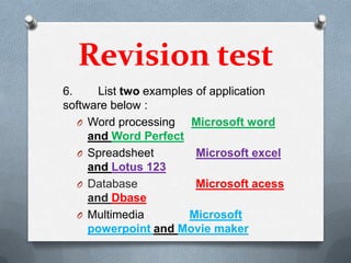 Revision test
6.     List two examples of application
software below :
   O Word processing    Microsoft word
     and Word Perfect
   O Spreadsheet         Microsoft excel
     and Lotus 123
   O Database            Microsoft acess
     and Dbase
   O Multimedia        Microsoft
     powerpoint and Movie maker
 