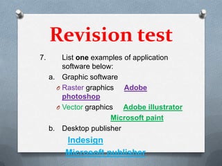 Revision test
7.       List one examples of application
         software below:
     a. Graphic software
       O Raster graphics   Adobe
         photoshop
       O Vector graphics  Adobe illustrator
                       Microsoft paint
     b. Desktop publisher
         Indesign
         Microsoft publisher
 