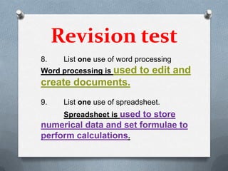 Revision test
8.    List one use of word processing
Word processing is used     to edit and
create documents.
9.    List one use of spreadsheet.
      Spreadsheet is used to store
numerical data and set formulae to
perform calculations.
 