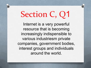 Section C, Q1
     Internet is a very powerful
     resource that is becoming
   increasingly indispensible to
    various industriesm private
companies, government bodies,
 interest groups and individuals
          around the world.
 