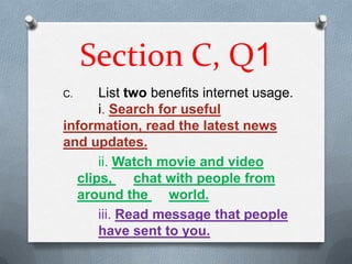 Section C, Q1
C.    List two benefits internet usage.
      i. Search for useful
information, read the latest news
and updates.
      ii. Watch movie and video
  clips,     chat with people from
  around the      world.
      iii. Read message that people
      have sent to you.
 