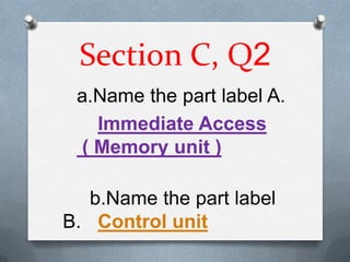 Section C, Q2
 a.Name the part label A.
   Immediate Access
 ( Memory unit )

   b.Name the part label
B. Control unit
 