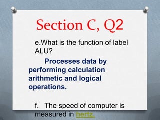 Section C, Q2
  e.What is the function of label
  ALU?
     Processes data by
performing calculation
arithmetic and logical
operations.

  f. The speed of computer is
  measured in hertz.
 