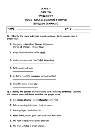 NAME- DATE-
CLASS 3
ENGLISH
WORKSHEET
TOPIC- NOUNS-COMMON & PROPER
(ENGLISH GRAMMAR)
Q.1 Identify the nouns underlined in each sentence. Write common noun or
proper noun.
1. I am going to Worlds of Wonder thissummer.
Worlds of Wonder – Proper Noun
2. We gathered seashells on the beach.
3. We buy our groceries from Vishal Mega Mart.
4. Rohit was sick all week.
5. My father read the newspaper during breakfast.
6. Bill is the mayor of our city.
Q.2 Identify the common or proper nouns in the following sentences. Underline
the common nouns and double underline the proper nouns.
1. Mrs. Deepa Sharma teaches students how to read.
2. Before crossing Main Street, look both ways.
3. Tom is younger than his brother.
4. After dinner, we will go to the Central Park for a walk.
5. The team will play in the Grand Stadium!
6. The train will stop at Union Station.
 