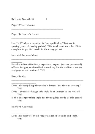 Revision Worksheet 4
Paper Writer’s Name:
______________________________________
Paper Reviewer’s Name:
____________________________________
Use “NA” when a question is “not applicable,” but use it
sparingly or risk losing points! This worksheet must be 100%
complete to get full credit in the essay packet.
Intended Purpose/Mode:
_____________________________________________________
________
Has the writer effectively explained, argued (versus persuaded)
offered insight, or described something for the audience per the
assignment instructions? Y/N
Essay Topic:
_____________________________________________________
__________________
Does this essay keep the reader’s interest for the entire essay?
Y/N
Does it sound as though this topic is of interest to the writer?
Y/N
Is this an appropriate topic for the required mode of this essay?
Y/N
Intended Audience:
_____________________________________________________
____________
Does this essay offer the reader a chance to think and learn?
Y/N
 