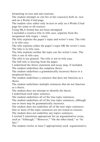 formatting in-text and end citations.
The student attempts to cite his or her source(s) both in- text
and on a Works Cited page.
The student cites either only in-text or only on a Works Cited
page for some or all sources.
Using MLA format has not been attempted.
I included a creative title in title case, separate from the
assignment title (topic + tone).
The title explains the paper’s topic and writer’s tone. The title
is in title case.
The title explains either the paper’s topic OR the writer’s tone.
The title is in title case.
The title explains neither the topic nor the writer’s tone. The
title is not in title case.
The title is too general. The title is not in title case.
The full title is missing from the paper.
I underlined the thesis statement and essay map, if included.
The student underlines the complete thesis.
The student underlines a grammatically incorrect thesis or a
misplaced thesis.
The student underlines a sentence that does not function as a
thesis.
The student underlines multiple sentences that do not function
as a thesis.
The student does not attempt to identify the thesis.
I underlined each topic sentence.
The student underlines all of the true topic sentences.
The student underlines all of the true topic sentences, although
one or more may be grammatically incorrect.
The student does not underline all of the true topic sentences.
One or more of the topic sentences are not stated as reasons.
The student does not underline any topics sentences.
I circled 5 transitions appropriate for an argumentative essay,
such as “Although,” “However,” “On the other hand,” or “In
fact.”
The student circles at least 5 appropriately used argumentative
 