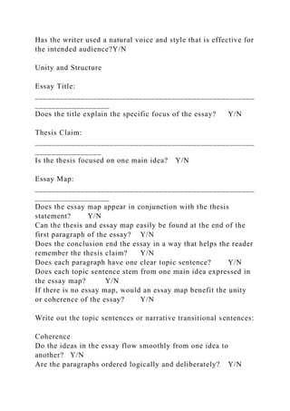 Has the writer used a natural voice and style that is effective for
the intended audience?Y/N
Unity and Structure
Essay Title:
_____________________________________________________
__________________
Does the title explain the specific focus of the essay? Y/N
Thesis Claim:
_____________________________________________________
________________
Is the thesis focused on one main idea? Y/N
Essay Map:
_____________________________________________________
__________________
Does the essay map appear in conjunction with the thesis
statement? Y/N
Can the thesis and essay map easily be found at the end of the
first paragraph of the essay? Y/N
Does the conclusion end the essay in a way that helps the reader
remember the thesis claim? Y/N
Does each paragraph have one clear topic sentence? Y/N
Does each topic sentence stem from one main idea expressed in
the essay map? Y/N
If there is no essay map, would an essay map benefit the unity
or coherence of the essay? Y/N
Write out the topic sentences or narrative transitional sentences:
Coherence
Do the ideas in the essay flow smoothly from one idea to
another? Y/N
Are the paragraphs ordered logically and deliberately? Y/N
 