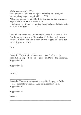 of the assignment? Y/N
Has the writer included dialogue, research, citations, or
concrete language as required? Y/N
All source content is cited both in-text and on the references
page in MLA or APA format? Y/N
Is this essay’s title page, running head, body, and citations in
MLA or APA format? Y/N
Look to see where you (the reviewer) have marked any “N’s.”
For the three errors you (the reviewer) find to be the most
serious, please offer a minimum of two suggestions each for
correcting those errors.
Error 1:
_____________________________________________________
_______________________
Example: Third topic sentence uses “you.” Correct by
substituting a specific noun or pronoun. Define the audience.
Suggestion 1:
Suggestion 2:
Error 2:
_____________________________________________________
_______________________
Example: There are no examples used in the paper. Add a
topical example to Para. 3. Add an example about x.
Suggestion 1:
Suggestion 2:
Error 3:
_____________________________________________________
_______________________
 