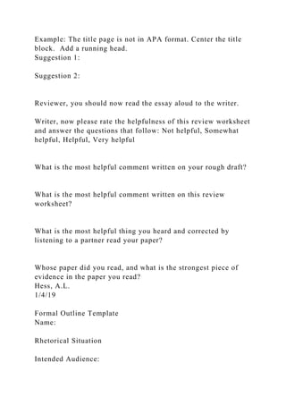 Example: The title page is not in APA format. Center the title
block. Add a running head.
Suggestion 1:
Suggestion 2:
Reviewer, you should now read the essay aloud to the writer.
Writer, now please rate the helpfulness of this review worksheet
and answer the questions that follow: Not helpful, Somewhat
helpful, Helpful, Very helpful
What is the most helpful comment written on your rough draft?
What is the most helpful comment written on this review
worksheet?
What is the most helpful thing you heard and corrected by
listening to a partner read your paper?
Whose paper did you read, and what is the strongest piece of
evidence in the paper you read?
Hess, A.L.
1/4/19
Formal Outline Template
Name:
Rhetorical Situation
Intended Audience:
 