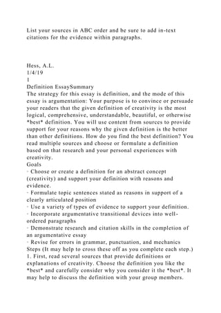 List your sources in ABC order and be sure to add in-text
citations for the evidence within paragraphs.
Hess, A.L.
1/4/19
1
Definition EssaySummary
The strategy for this essay is definition, and the mode of this
essay is argumentation: Your purpose is to convince or persuade
your readers that the given definition of creativity is the most
logical, comprehensive, understandable, beautiful, or otherwise
*best* definition. You will use content from sources to provide
support for your reasons why the given definition is the better
than other definitions. How do you find the best definition? You
read multiple sources and choose or formulate a definition
based on that research and your personal experiences with
creativity.
Goals
· Choose or create a definition for an abstract concept
(creativity) and support your definition with reasons and
evidence.
· Formulate topic sentences stated as reasons in support of a
clearly articulated position
· Use a variety of types of evidence to support your definition.
· Incorporate argumentative transitional devices into well-
ordered paragraphs
· Demonstrate research and citation skills in the completion of
an argumentative essay
· Revise for errors in grammar, punctuation, and mechanics
Steps (It may help to cross these off as you complete each step.)
1. First, read several sources that provide definitions or
explanations of creativity. Choose the definition you like the
*best* and carefully consider why you consider it the *best*. It
may help to discuss the definition with your group members.
 