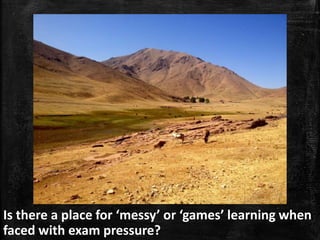 Is there a place for ‘messy’ or ‘games’ learning when
faced with exam pressure?
 