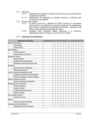 PCB-EHSP-007 Confidential
V.11. Sanitarios.
V.11.1. Diariamente se realizara la limpieza de sanitaros, para mantenerlos en
condiciones higiénicas.
V.11.2. Señalización de seguridad se instalara durante la actividad para
prevención de accidentes.
V.12. Estructuras y paredes.
V.12.1. Al menos cada año o después de haber ocurrido un movimiento
telúrico (sismo), se realizara una revisión general por las instalaciones
para verificar condiciones de seguridad de paredes y estructuras del
edificio, para identificar condiciones de riesgo.
V.12.2. Cualquier daño detectado deberá reportarse a la Gerencia,
debiéndose evaluar el riesgo, por un perito en la materia.
V.13. Calendario de Actividades.
Elemento a Revisar Responsable Ene Feb Mar Abr May Jun Jul Ago Sep Oct Nov Dic
Puertas de Emergencia
Funcionalidad
Condición física
Barra Antipático
Comprobar apertura
Lubricar partes en movimiento
Escaleras de Acceso
Escalones fijados
Instalación Tape Anti-Derrapante
Pasamanos en buenas condiciones y fijo
Elevadores
Revisión Mensual de Seguridad
Mantenimiento General
Techos y sistemas de desagüe de Techos
Condiciones Generales de Techo/Tragaluz
Revisión de canaletas y sistema de desagüe
Sistema de desagüe en Patios
Revisión de desagüe de alcantarillas
Equipos de aire acondicionado
Revisión Termóstato
Limpieza de Filtros
Condición Aislamiento Térmico
Revisión de Fugas
Pisos, pasillos y accesos
Revisión Por la CSH
Plafones
Revisión y remplazo de Plafones
Limpieza general de instalaciones
Limpieza diaria de Pisos y Oficinas
 