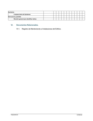 PCB-EHSP-007 Confidential
Sanitarios
Limpieza diaria de Sanitarios
Estructuras y paredes
Revisión general para identificar daños
VI. Documentos Relacionados.
VI.1. Registro de Manteniendo a Instalaciones del Edificio.
 