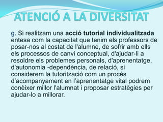 g. Si realitzam una acció tutorial individualitzada
entesa com la capacitat que tenim els professors de
posar-nos al costat de l'alumne, de sofrir amb ells
els processos de canvi conceptual, d'ajudar-li a
resoldre els problemes personals, d'aprenentatge,
d'autonomia -dependència, de relació, si
considerem la tutorització com un procés
d’acompanyament en l’aprenentatge vital podrem
conèixer millor l'alumnat i proposar estratègies per
ajudar-lo a millorar.
 