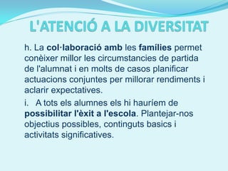 h. La col·laboració amb les famílies permet
conèixer millor les circumstancies de partida
de l'alumnat i en molts de casos planificar
actuacions conjuntes per millorar rendiments i
aclarir expectatives.
i. A tots els alumnes els hi hauríem de
possibilitar l'èxit a l'escola. Plantejar-nos
objectius possibles, continguts basics i
activitats significatives.
 