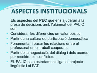Els aspectes del PEC que ens ajudaran a la
    presa de decisions amb l'alumnat del PALIC
    son
•   Considerar les diferencies un valor positiu.
•   Partir duna cultura de participació democràtica
•   Fonamentar i basar les relacions entre el
    professorat en el treball cooperatiu
•   Partir de la negociació, del diàleg i dels acords
    per resoldre els conflictes.
•   EL PALIC esta estretament lligat al projecte
    lingüístic i al PAT.
 