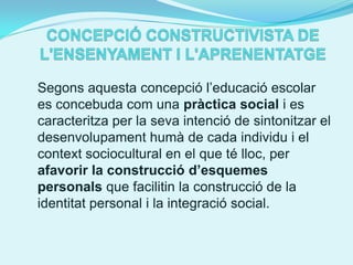 Segons aquesta concepció l’educació escolar
es concebuda com una pràctica social i es
caracteritza per la seva intenció de sintonitzar el
desenvolupament humà de cada individu i el
context sociocultural en el que té lloc, per
afavorir la construcció d’esquemes
personals que facilitin la construcció de la
identitat personal i la integració social.
 