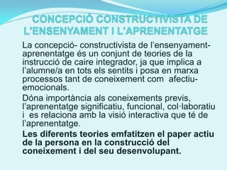 La concepció- constructivista de l’ensenyament-
aprenentatge és un conjunt de teories de la
instrucció de caire integrador, ja que implica a
l’alumne/a en tots els sentits i posa en marxa
processos tant de coneixement com afectiu-
emocionals.
Dóna importància als coneixements previs,
l’aprenentatge significatiu, funcional, col·laboratiu
i es relaciona amb la visió interactiva que té de
l’aprenentatge.
Les diferents teories emfatitzen el paper actiu
de la persona en la construcció del
coneixement i del seu desenvolupant.
 