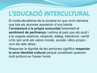 El multiculturalisme de la societat en que vivim demana
que tots els alumnes assoleixin d’una banda
l’arrelament a la pròpia comunitat fomentant el
sentiment de pertinença i estima al país que els acull i
a la vegada obertura, respecte, diàleg, tolerància i sentit
crític tant amb els valors morals, socials i ètics propis i
com els dels altres.
Respectar la dignitat de les persones significa respectar
la seva identitat cultural perquè constitueix quelcom
molt profund en l’esser humà
 