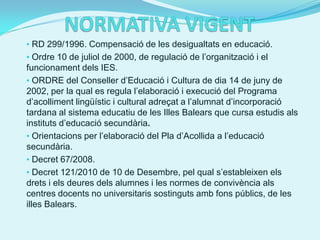 • RD 299/1996. Compensació de les desigualtats en educació.
• Ordre 10 de juliol de 2000, de regulació de l’organització i el
funcionament dels IES.
• ORDRE del Conseller d’Educació i Cultura de dia 14 de juny de
2002, per la qual es regula l’elaboració i execució del Programa
d’acolliment lingüístic i cultural adreçat a l’alumnat d’incorporació
tardana al sistema educatiu de les Illes Balears que cursa estudis als
instituts d’educació secundària.
• Orientacions per l’elaboració del Pla d’Acollida a l’educació
secundària.
• Decret 67/2008.
• Decret 121/2010 de 10 de Desembre, pel qual s’estableixen els
drets i els deures dels alumnes i les normes de convivència als
centres docents no universitaris sostinguts amb fons públics, de les
illes Balears.
 