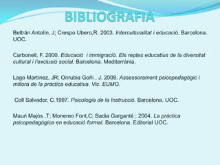 Beltrán Antolín, J; Crespo Ubero,R. 2003. Interculturalitat i educació. Barcelona.
UOC.

Carbonell, F. 2000. Educació i immigració. Els reptes educatius de la diversitat
cultural i l’exclusió social. Barcelona. Mediterrània.

Lago Martínez, JR; Onrubia Goñi , J. 2008. Assessorament psicopedagògic i
millora de la pràctica educativa. Vic. EUMO.

Coll Salvador, C.1997. Psicologia de la Instrucció. Barcelona. UOC.

Mauri Majòs ,T; Monereo Font,C; Badia Garganté ; 2004. La pràctica
psicopedagògica en educació formal. Barcelona. Editorial UOC.
 