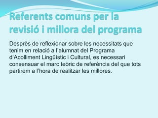 Desprès de reflexionar sobre les necessitats que
tenim en relació a l’alumnat del Programa
d‘Acolliment Lingüístic i Cultural, es necessari
consensuar el marc teòric de referència del que tots
partirem a l’hora de realitzar les millores.
 