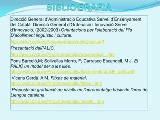 Direcció General d’Administració Educativa Servei d’Ensenyament
del Català. Direcció General d’Ordenació i Innovació Servei
d’Innovació. (2002-2003) Orientacions per l’elaboració del Pla
D’acolliment lingüístic i cultural.
http://weib.caib.es/Documentacio/palic/palic.pdf
Presentació delPALIC.
http://weib.caib.es/Programes/palic/presentacio_.htm
Pons Barceló,M; Solivellas Morro, F; Carrasco Escandell, M J. El
PALIC un model per a les Illes.
http://weib.caib.es/Programes/palic/documents/article_palic.pdf
Vicens Cerdà, A M. Fitxes de material.
http://weib.caib.es/Programes/palic/fitxes_.htm
Proposta de graduació de nivells en l'aprenentatge bàsic de l'àrea de
Llengua catalana.
http://weib.caib.es/Programes/palic/nivells_.htm
 