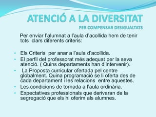 Per enviar l’alumnat a l’aula d’acollida hem de tenir
  tots clars diferents criteris:

• Els Criteris per anar a l’aula d’acollida.
• El perfil del professorat més adequat per la seva
  atenció. ( Quins departaments han d’intervenir).
• La Proposta curricular ofertada pel centre
  globalment. Quina programació se li oferta des de
  cada departament i les relacions entre aquestes.
• Les condicions de tornada a l’aula ordinària.
• Expectatives professionals que derivaran de la
  segregació que els hi oferim als alumnes.
 