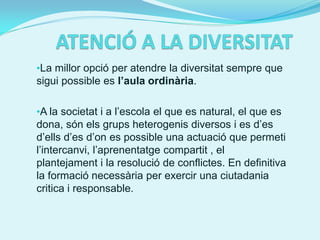 •La millor opció per atendre la diversitat sempre que
sigui possible es l’aula ordinària.

•A la societat i a l’escola el que es natural, el que es
dona, són els grups heterogenis diversos i es d’es
d’ells d’es d’on es possible una actuació que permeti
l’intercanvi, l’aprenentatge compartit , el
plantejament i la resolució de conflictes. En definitiva
la formació necessària per exercir una ciutadania
critica i responsable.
 